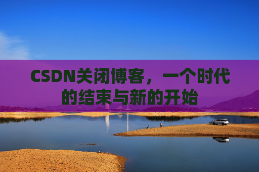 CSDN关闭博客，一个时代的结束与新的开始